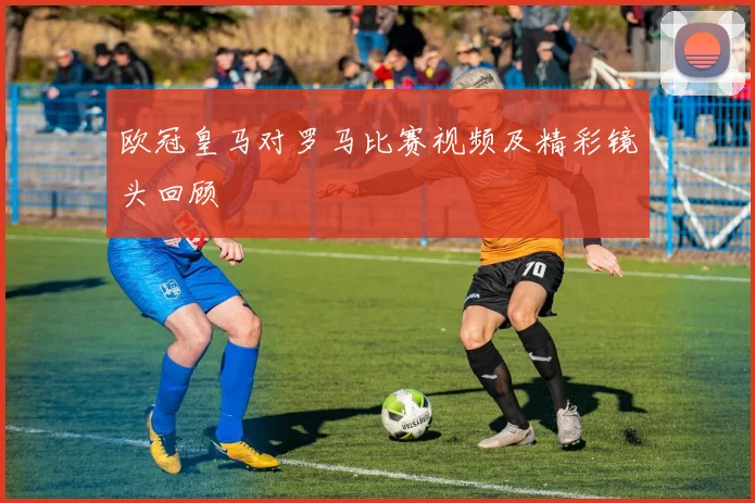 欧冠皇马对罗马比赛视频及精彩镜头回顾