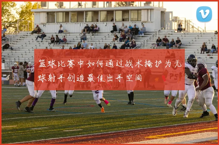 篮球比赛中如何通过战术掩护为无球射手创造最佳出手空间