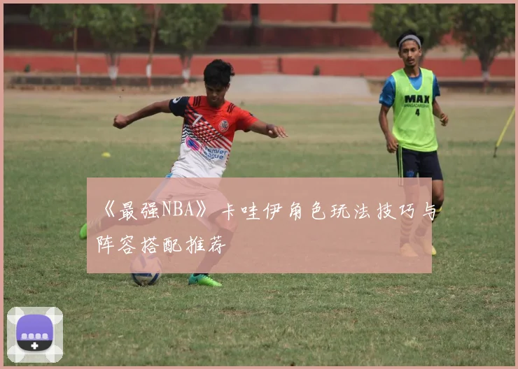 《最强NBA》卡哇伊角色玩法技巧与阵容搭配推荐