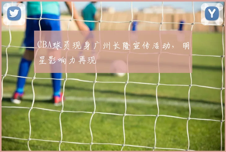 CBA球员现身广州长隆宣传活动，明星影响力再现