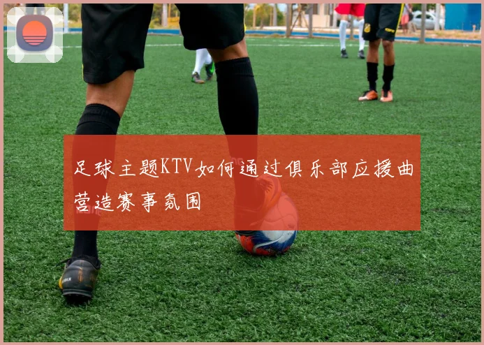 足球主题KTV如何通过俱乐部应援曲营造赛事氛围