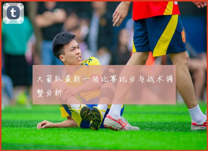 火箭队最新一场比赛比分与战术调整分析